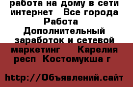 работа на дому в сети интернет - Все города Работа » Дополнительный заработок и сетевой маркетинг   . Карелия респ.,Костомукша г.